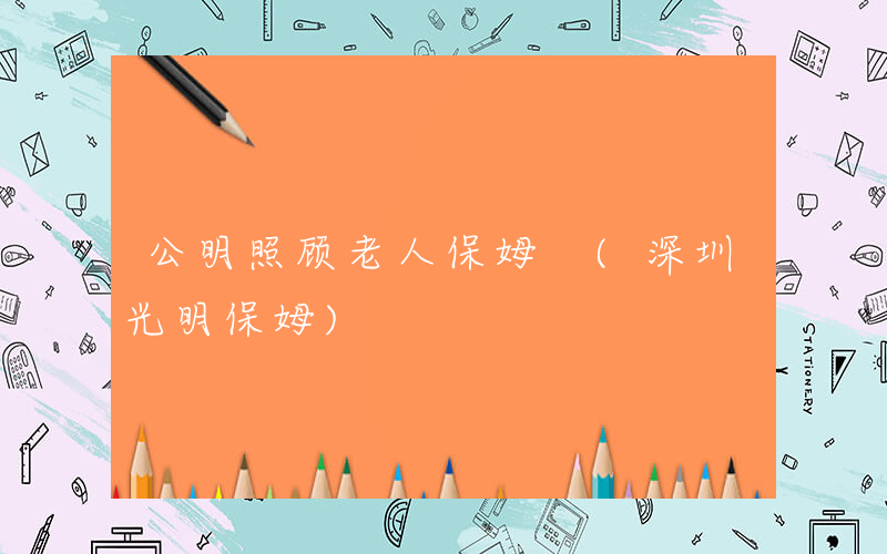 公明照顾老人保姆 (深圳光明保姆)
